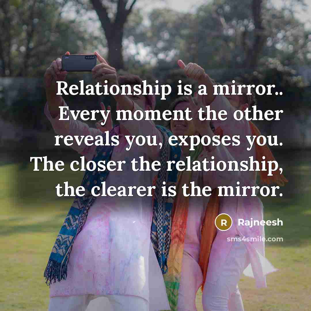 “Relationship is a mirror.. Every moment the other reveals you, exposes you. The closer the relationship, the clearer is the mirror.” quote by Rajneesh
