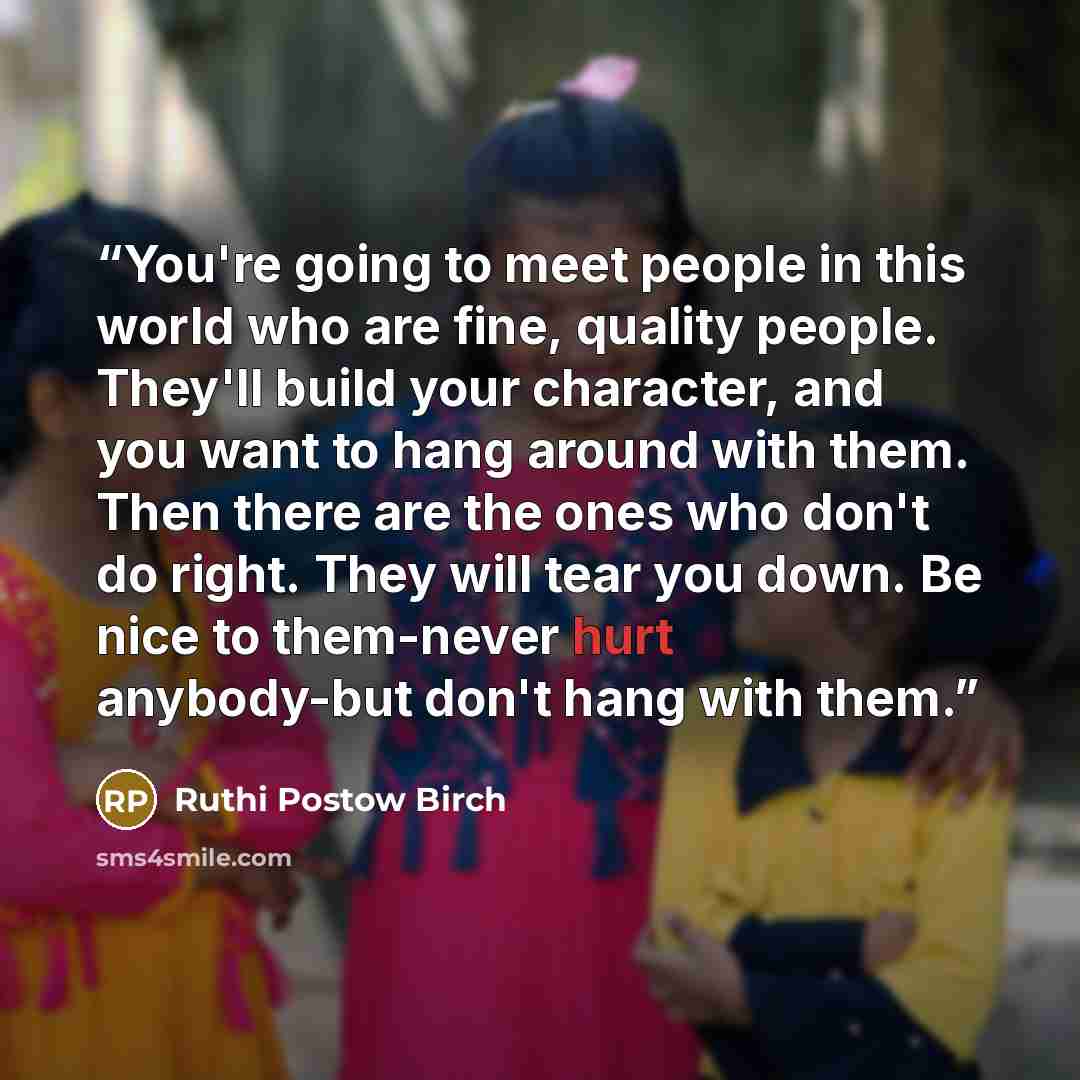 “You're going to meet people in this world who are fine, quality people. They'll build your character, and you want to hang around with them. Then there are the ones who don't do right. They will tear you down. Be nice to them-never hurt anybody-but don't hang with them.” quote by Ruthi Postow Birch
