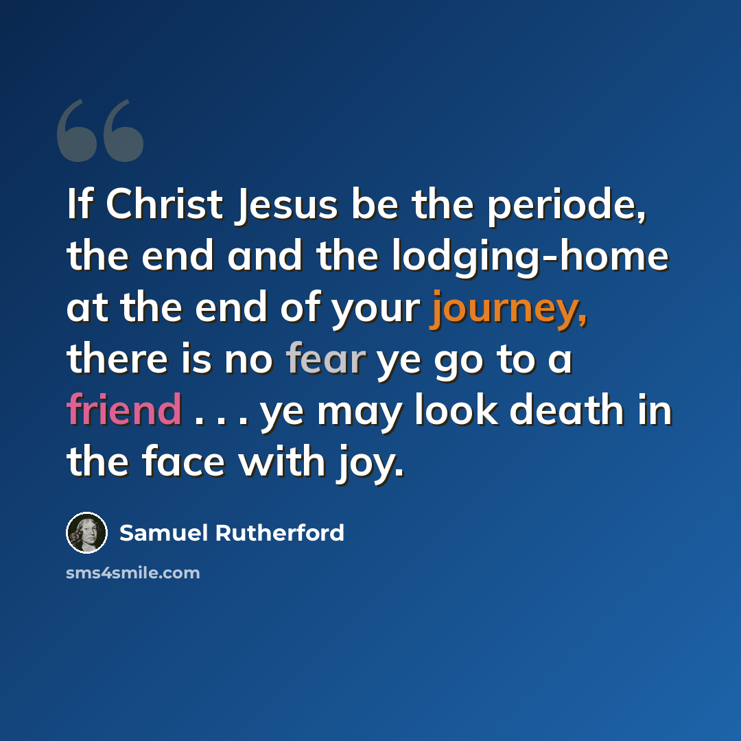 “If Christ Jesus be the periode, the end and the lodging-home at the end of your journey, there is no fear ye go to a friend . . . ye may look death in the face with joy.” quote by Samuel Rutherford