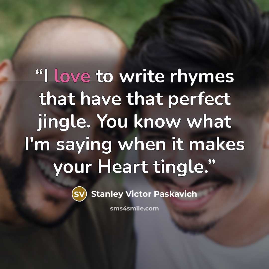 “I love to write rhymes that have that perfect jingle. You know what I'm saying when it makes your Heart tingle.” quote by Stanley Victor Paskavich