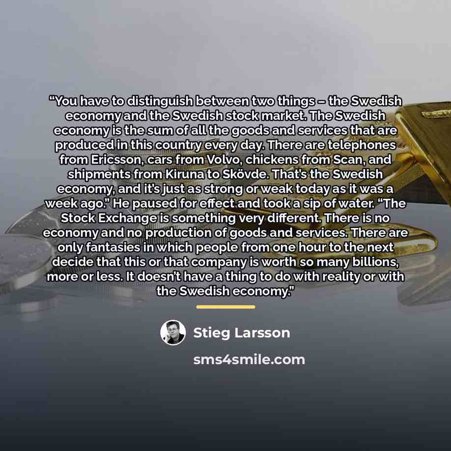 “You have to distinguish between two things – the Swedish economy and the Swedish stock market. The Swedish economy is the sum of all the goods and services that are produced in this country every day. There are telephones from Ericsson, cars from Volvo, chickens from Scan, and shipments from…” quote by Stieg Larsson