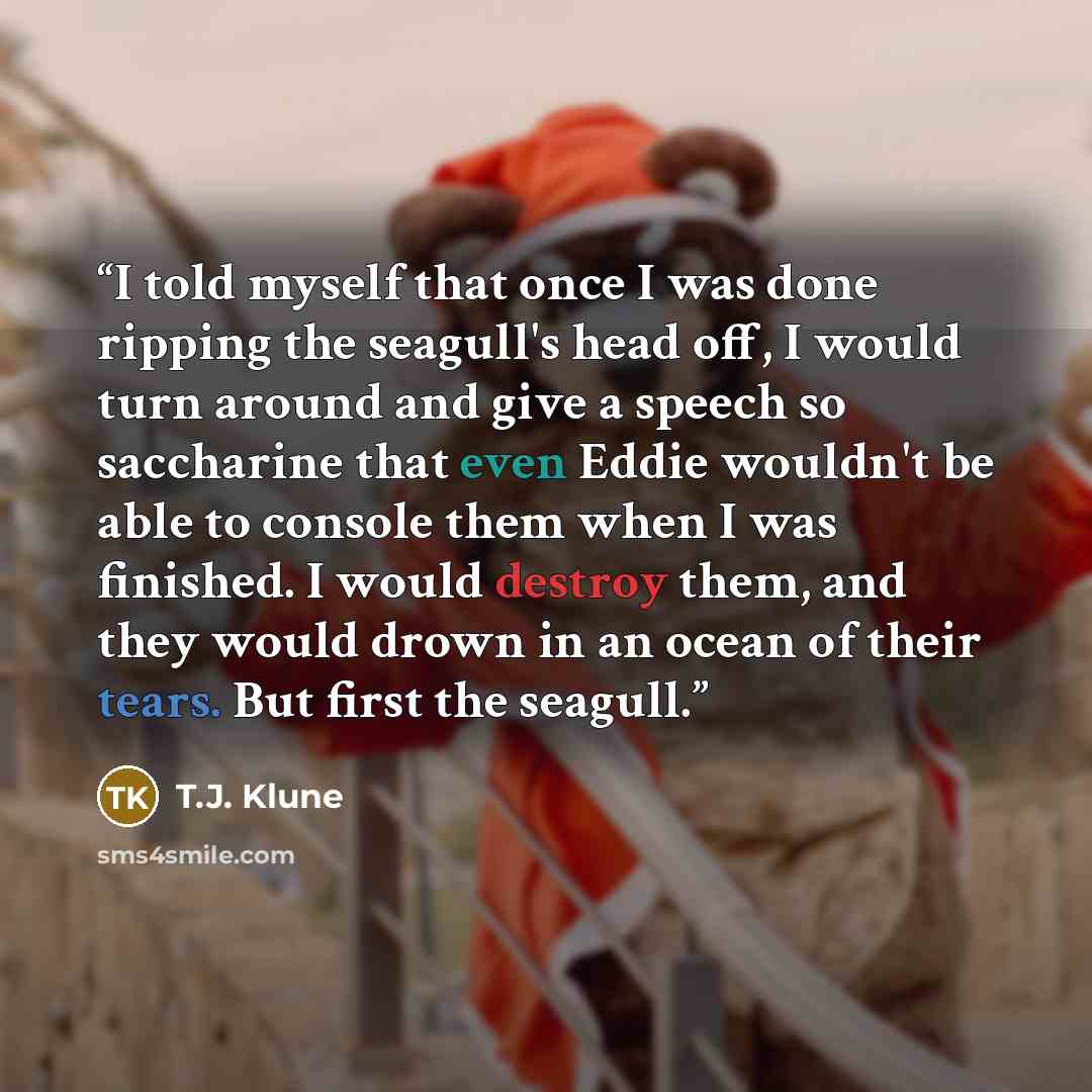“I told myself that once I was done ripping the seagull's head off, I would turn around and give a speech so saccharine that even Eddie wouldn't be able to console them when I was finished. I would destroy them, and they would drown in an ocean of their tears. But first the seagull.” quote by T.J. Klune