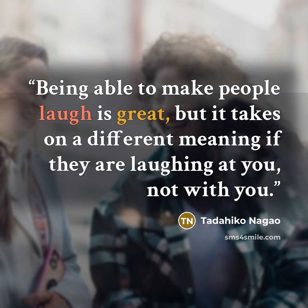 “Being able to make people laugh is great, but it takes on a different meaning if they are laughing at you, not with you.” quote by Tadahiko Nagao