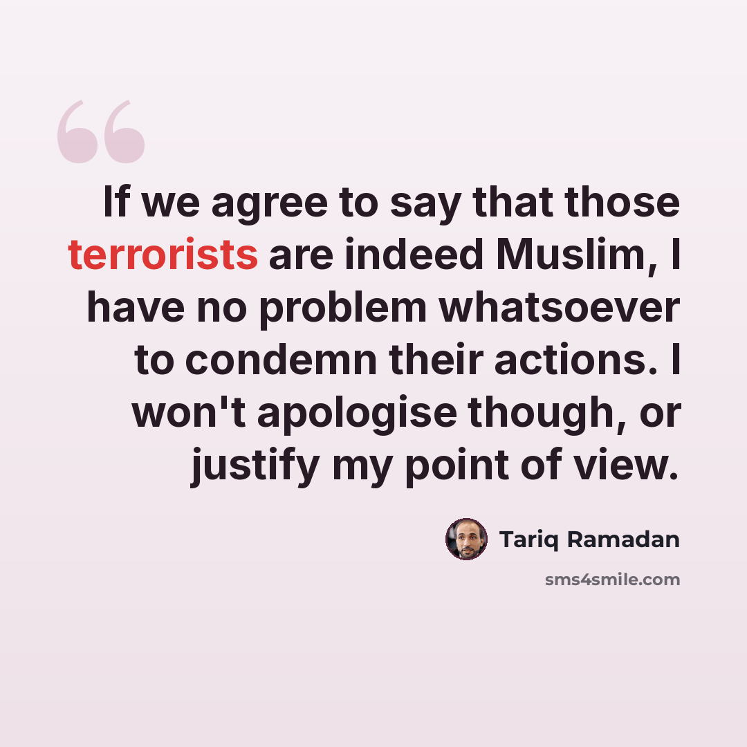 “If we agree to say that those terrorists are indeed Muslim, I have no problem whatsoever to condemn their actions. I won't apologise though, or justify my point of view.” quote by Tariq Ramadan