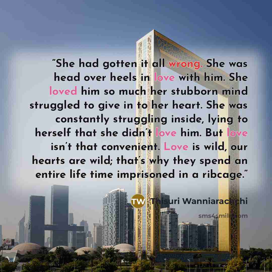 “She had gotten it all wrong. She was head over heels in love with him. She loved him so much her stubborn mind struggled to give in to her heart. She was constantly struggling inside, lying to herself that she didn’t love him. But love isn’t that convenient. Love is wild, our hearts are wild…” quote by Thisuri Wanniarachchi