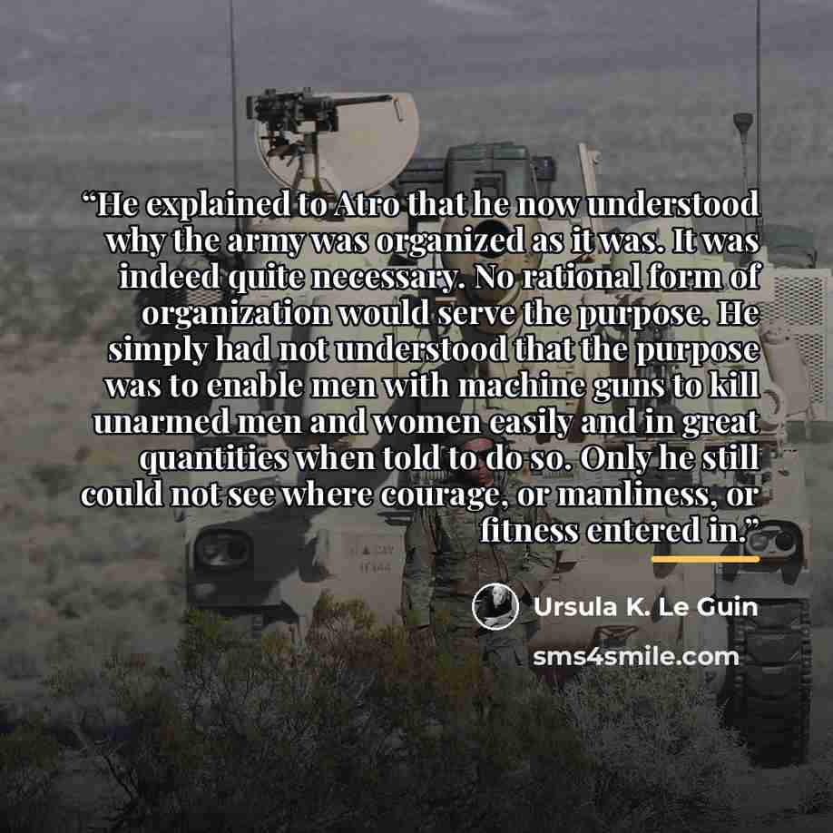 “He explained to Atro that he now understood why the army was organized as it was. It was indeed quite necessary. No rational form of organization would serve the purpose. He simply had not understood that the purpose was to enable men with machine guns to kill unarmed men and women easily and in…” quote by Ursula K. Le Guin