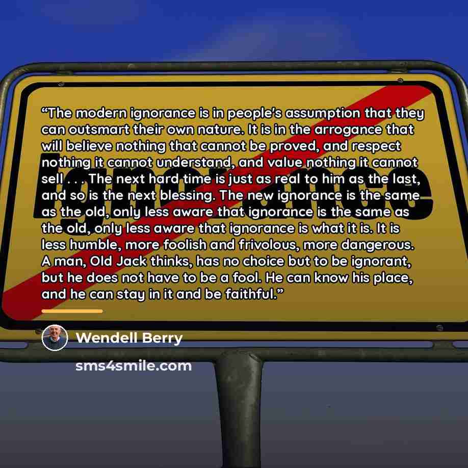 “The modern ignorance is in people's assumption that they can outsmart their own nature. It is in the arrogance that will believe nothing that cannot be proved, and respect nothing it cannot understand, and value nothing it cannot sell . . . The next hard time is just as real to him as the last…” quote by Wendell Berry