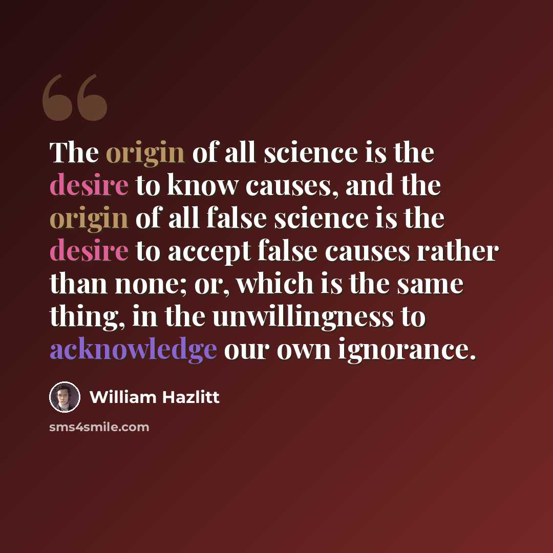 “The origin of all science is the desire to know causes, and the origin of all false science is the desire to accept false causes rather than none; or, which is the same thing, in the unwillingness to acknowledge our own ignorance.” quote by William Hazlitt