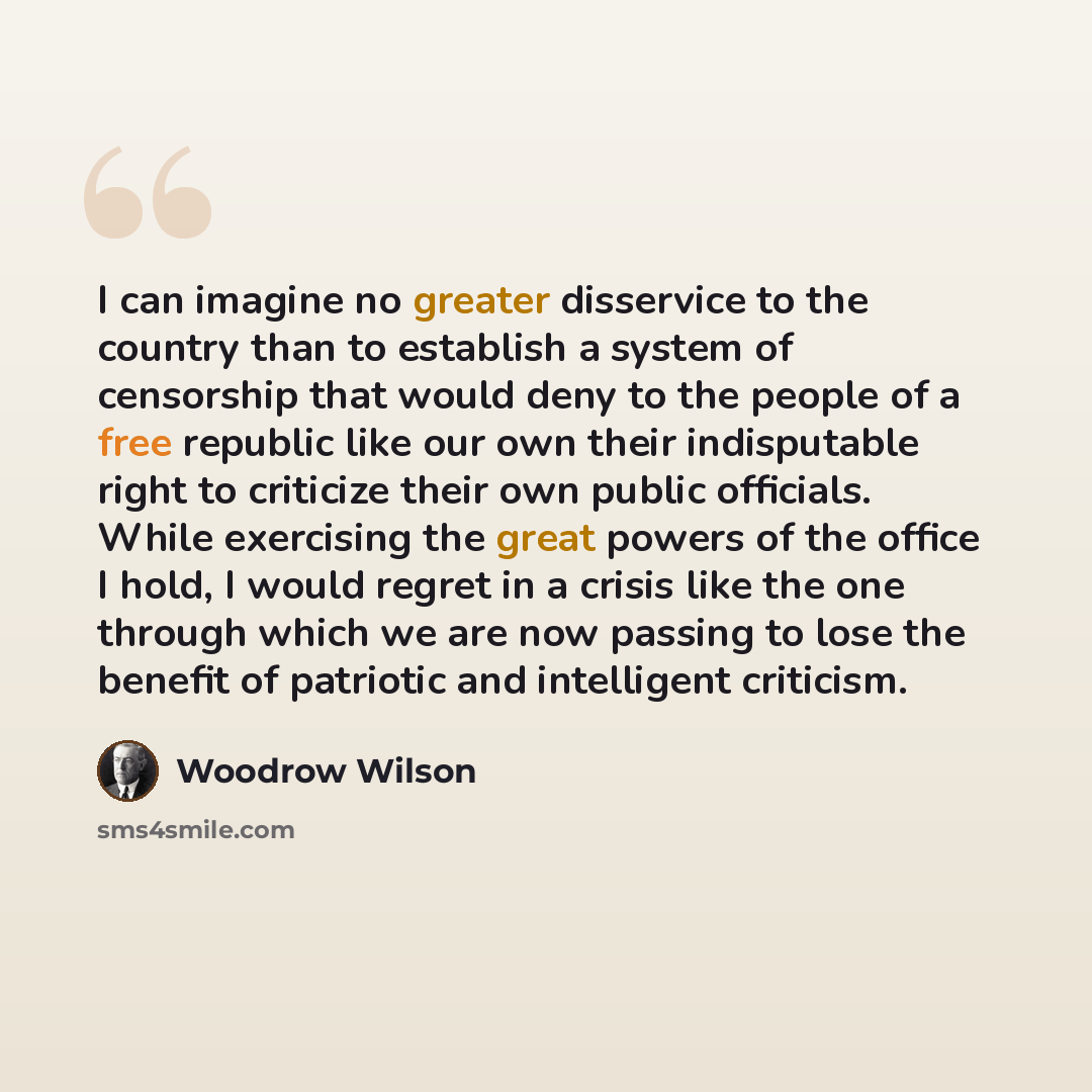“I can imagine no greater disservice to the country than to establish a system of censorship that would deny to the people of a free republic like our own their indisputable right to criticize their own public officials. While exercising the great powers of the office I hold, I would regret in a…” quote by Woodrow Wilson