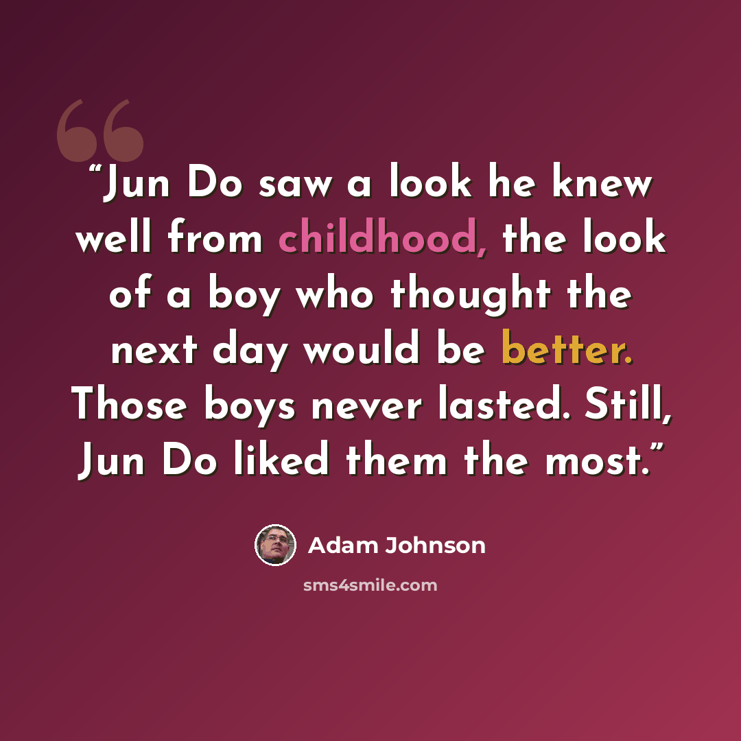 “Jun Do saw a look he knew well from childhood, the look of a boy who thought the next day would be better. Those boys never lasted. Still, Jun Do liked them the most.” quote by Adam Johnson