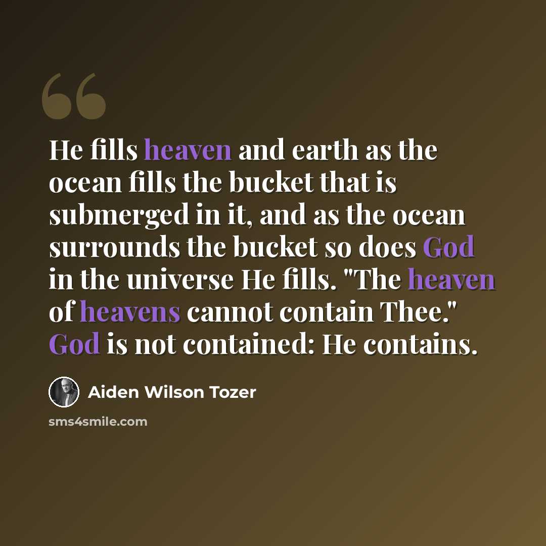 “He fills heaven and earth as the ocean fills the bucket that is submerged in it, and as the ocean surrounds the bucket so does God in the universe He fills. "The heaven of heavens cannot contain Thee." God is not contained: He contains.” quote by Aiden Wilson Tozer