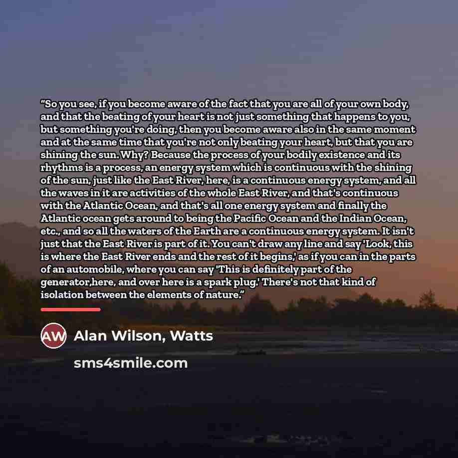 “So you see, if you become aware of the fact that you are all of your own body, and that the beating of your heart is not just something that happens to you, but something you're doing, then you become aware also in the same moment and at the same time that you're not only beating your heart, but…” quote by Watts Alan Wilson