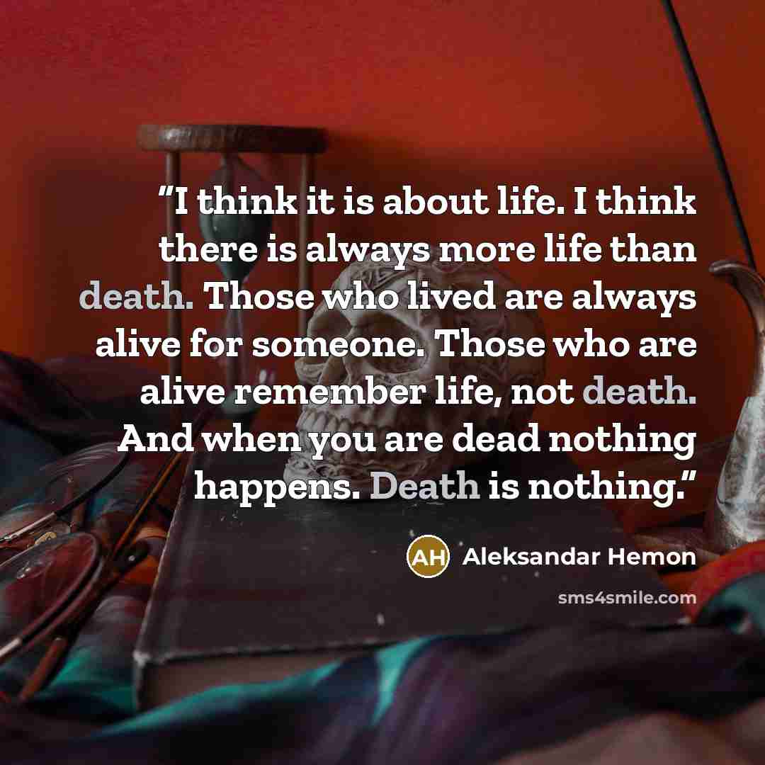 “I think it is about life. I think there is always more life than death. Those who lived are always alive for someone. Those who are alive remember life, not death. And when you are dead nothing happens. Death is nothing.” quote by Aleksandar Hemon