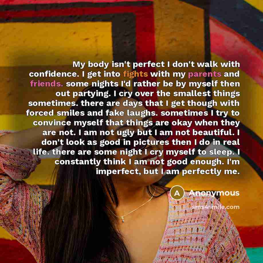 “My body isn't perfect I don't walk with confidence. I get into fights with my parents and friends. some nights I'd rather be by myself then out partying. I cry over the smallest things sometimes. there are days that I get though with forced smiles and fake laughs. sometimes I try to convince…” quote by Anonymous