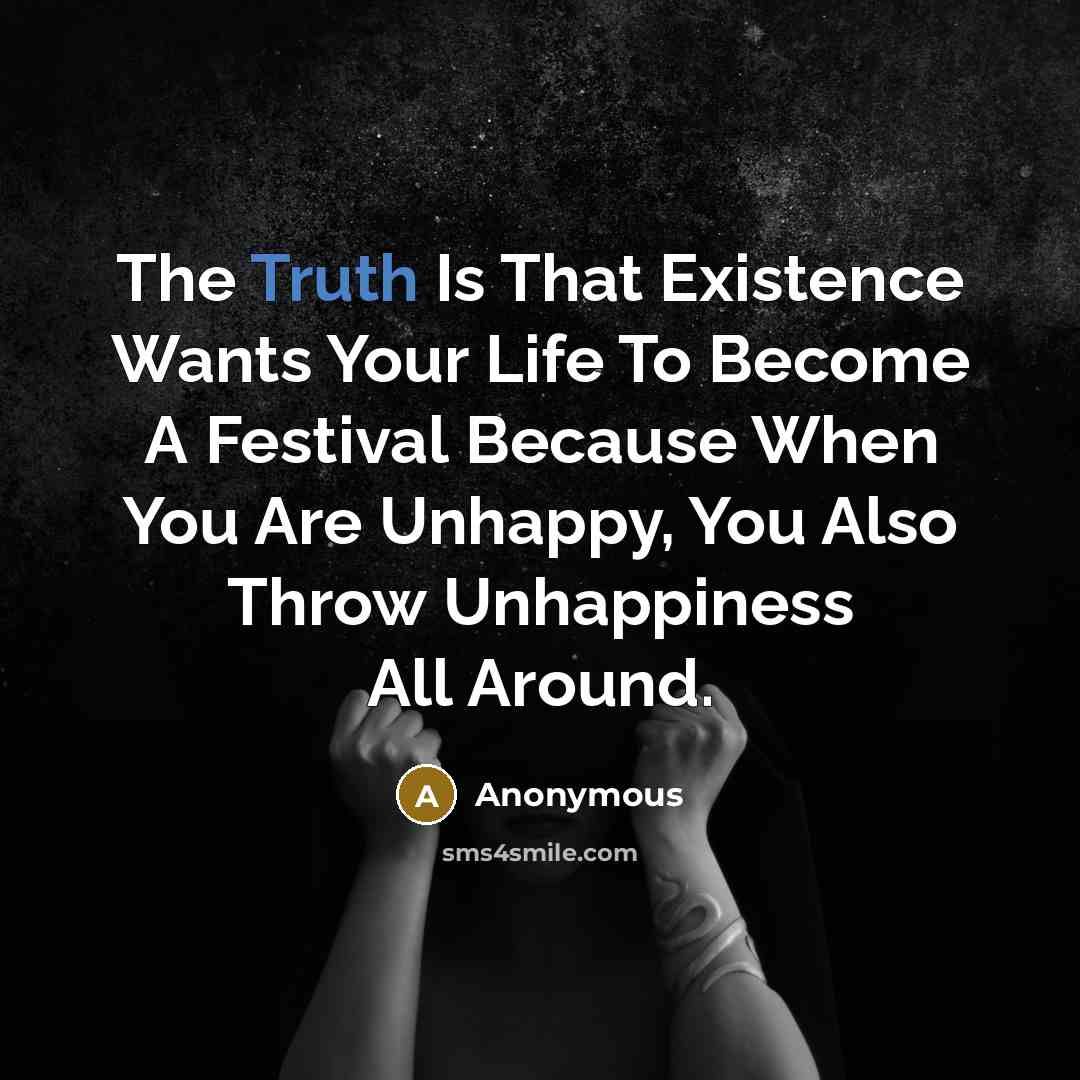“The Truth Is That Existence Wants Your Life To Become A Festival Because When You Are Unhappy, You Also Throw Unhappiness All Around.” quote by Anonymous
