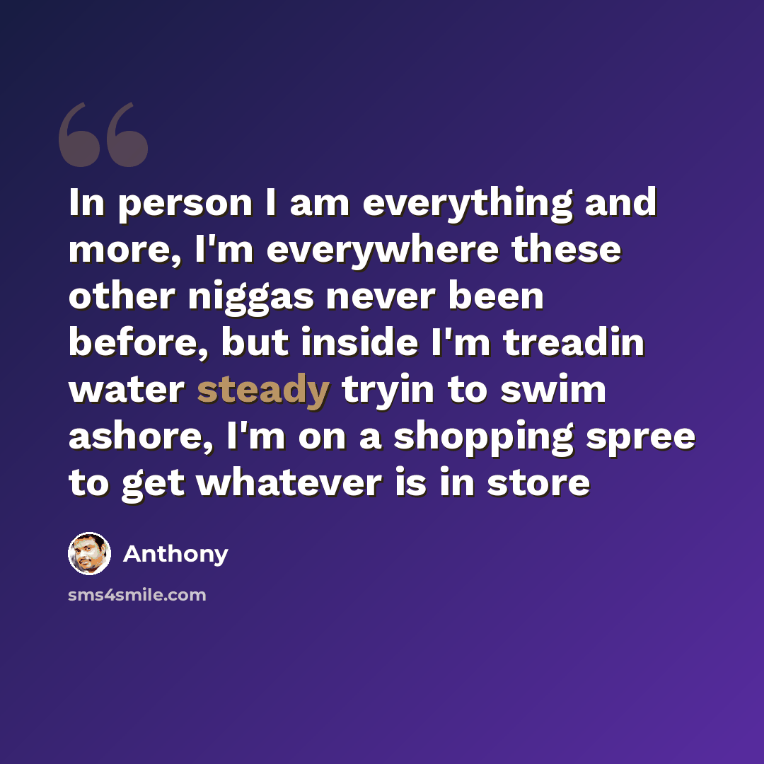 “In person I am everything and more, I'm everywhere these other niggas never been before, but inside I'm treadin water steady tryin to swim ashore, I'm on a shopping spree to get whatever is in store” quote by Anthony