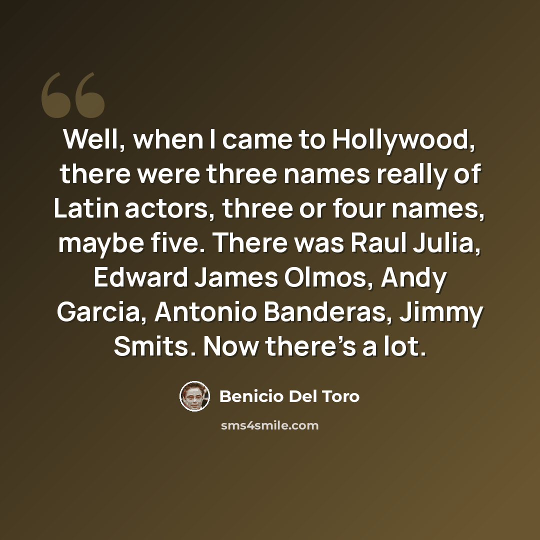 “Well, when I came to Hollywood, there were three names really of Latin actors, three or four names, maybe five. There was Raul Julia, Edward James Olmos, Andy Garcia, Antonio Banderas, Jimmy Smits. Now there's a lot.” quote by Benicio Del Toro