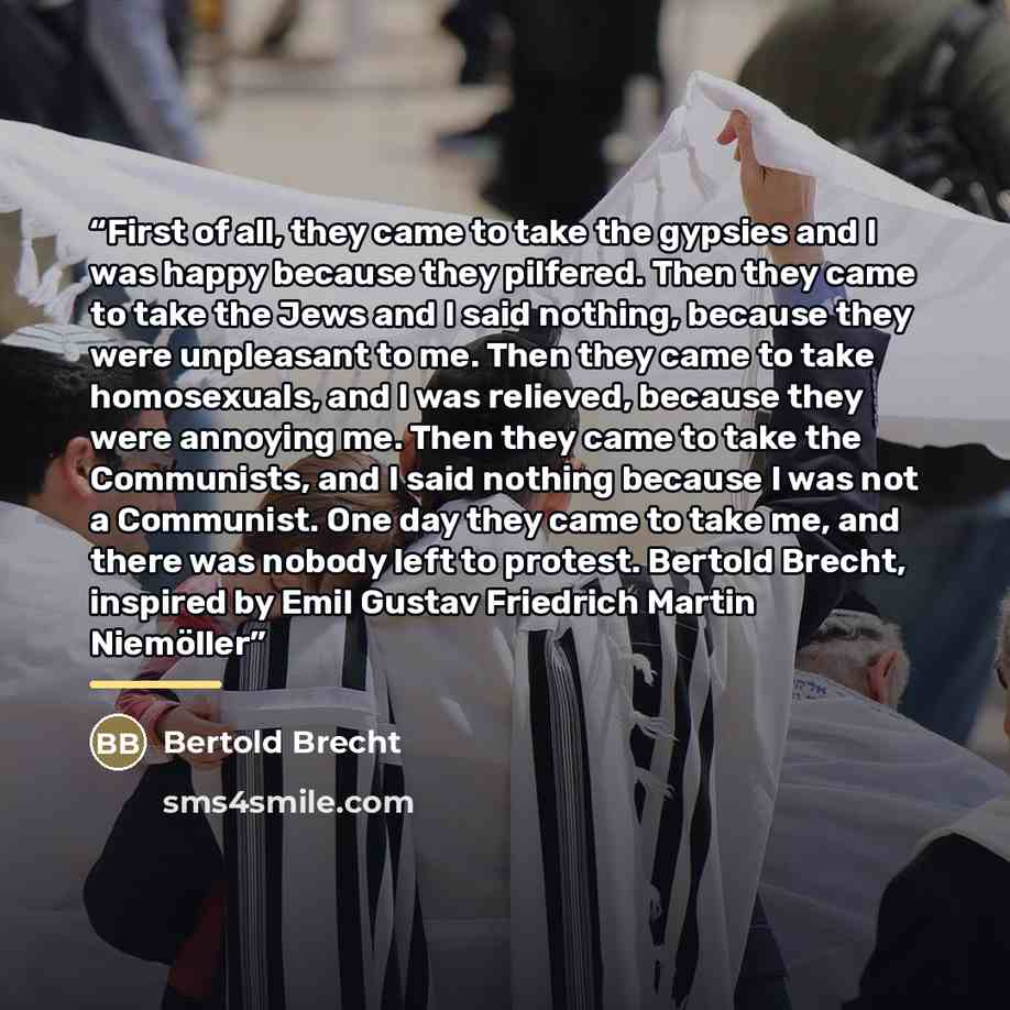 “First of all, they came to take the gypsies and I was happy because they pilfered. Then they came to take the Jews and I said nothing, because they were unpleasant to me. Then they came to take homosexuals, and I was relieved, because they were annoying me. Then they came to take the Communists…” quote by Bertold Brecht