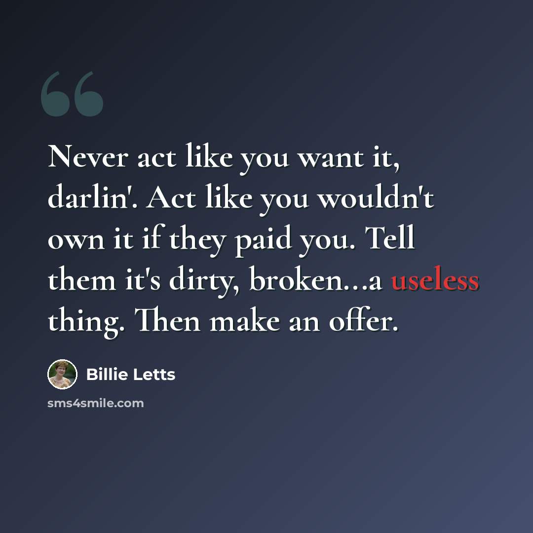 “Never act like you want it, darlin'. Act like you wouldn't own it if they paid you. Tell them it's dirty, broken...a useless thing. Then make an offer.” quote by Billie Letts