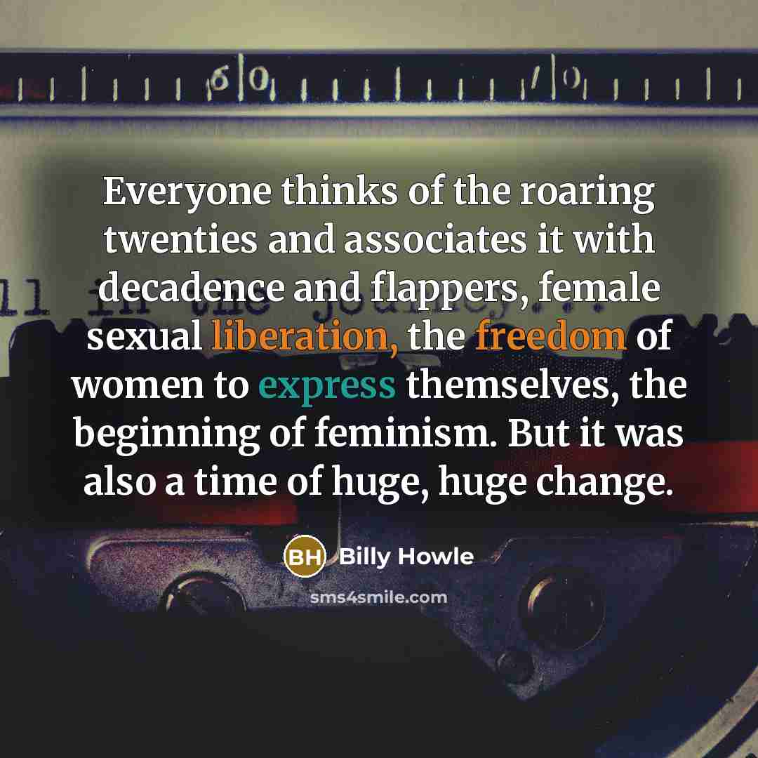 “Everyone thinks of the roaring twenties and associates it with decadence and flappers, female sexual liberation, the freedom of women to express themselves, the beginning of feminism. But it was also a time of huge, huge change.” quote by Billy Howle