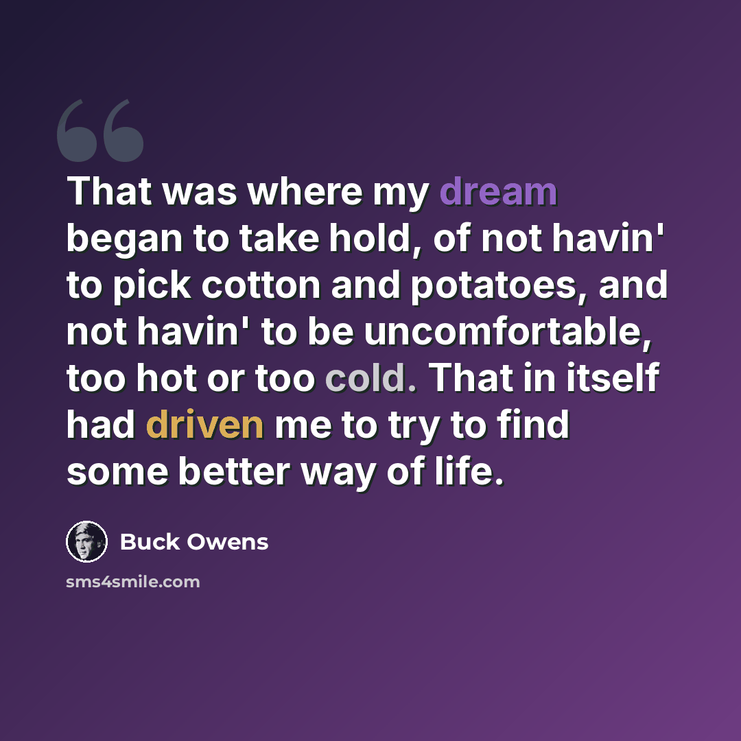 “That was where my dream began to take hold, of not havin' to pick cotton and potatoes, and not havin' to be uncomfortable, too hot or too cold. That in itself had driven me to try to find some better way of life.” quote by Buck Owens