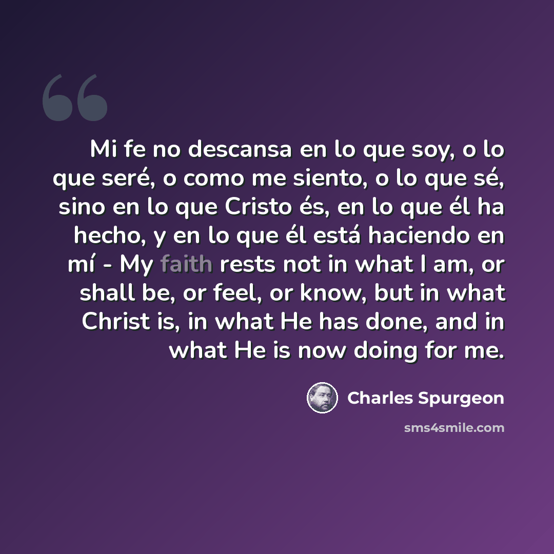 “Mi fe no descansa en lo que soy, o lo que seré, o como me siento, o lo que sé, sino en lo que Cristo és, en lo que él ha hecho, y en lo que él está haciendo en mí - My faith rests not in what I am, or shall be, or feel, or know, but in what Christ is, in what He has done, and in what He is now…” quote by Charles Spurgeon