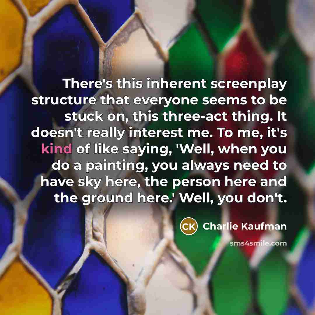 “There's this inherent screenplay structure that everyone seems to be stuck on, this three-act thing. It doesn't really interest me. To me, it's kind of like saying, 'Well, when you do a painting, you always need to have sky here, the person here and the ground here.' Well, you don't.” quote by Charlie Kaufman