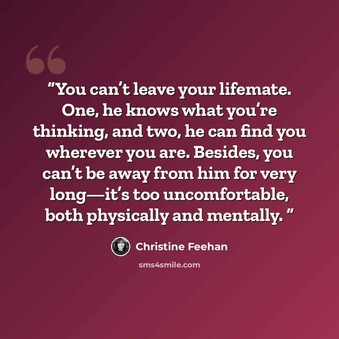 “You can’t leave your lifemate. One, he knows what you’re thinking, and two, he can find you wherever you are. Besides, you can’t be away from him for very long—it’s too uncomfortable, both physically and mentally.” quote by Christine Feehan