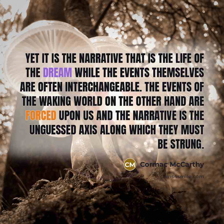 “Yet it is the narrative that is the life of the dream while the events themselves are often interchangeable. The events of the waking world on the other hand are forced upon us and the narrative is the unguessed axis along which they must be strung.” quote by Cormac McCarthy