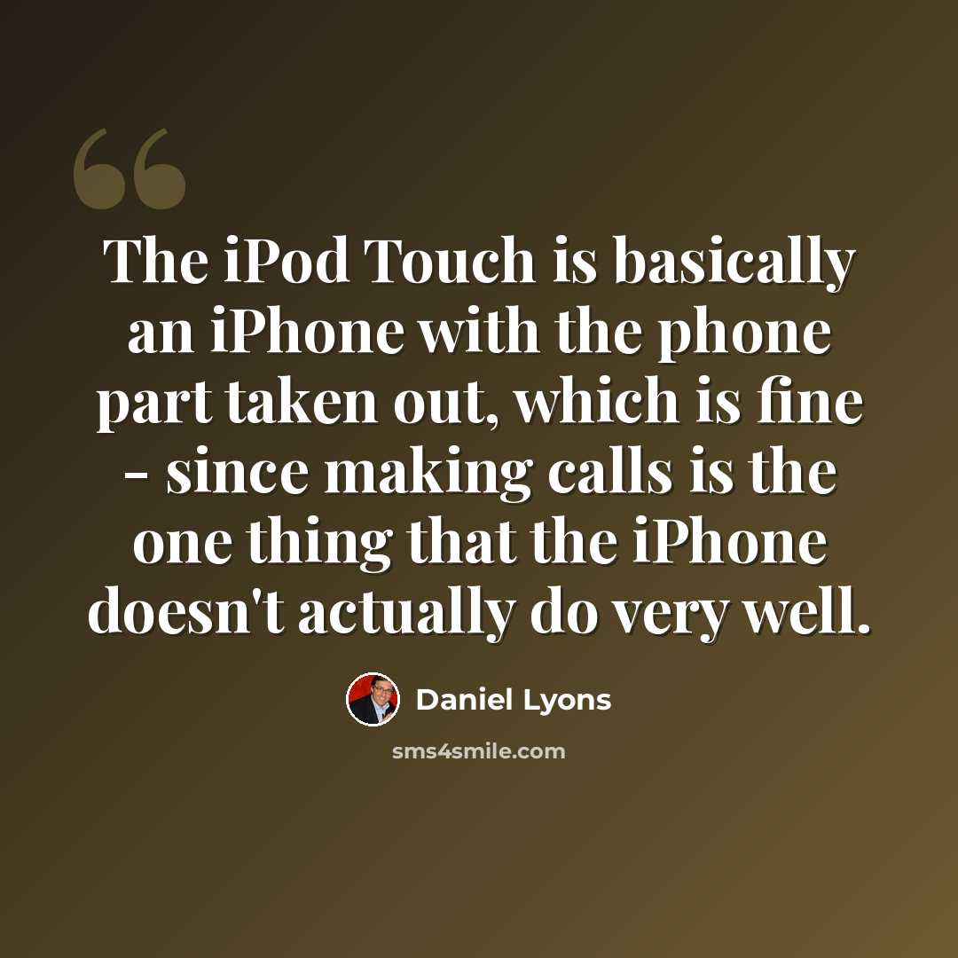 “The iPod Touch is basically an iPhone with the phone part taken out, which is fine - since making calls is the one thing that the iPhone doesn't actually do very well.” quote by Daniel Lyons