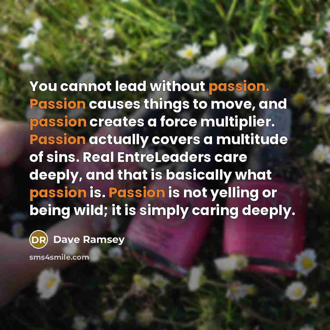 “You cannot lead without passion. Passion causes things to move, and passion creates a force multiplier. Passion actually covers a multitude of sins. Real EntreLeaders care deeply, and that is basically what passion is. Passion is not yelling or being wild; it is simply caring deeply.” quote by Dave Ramsey