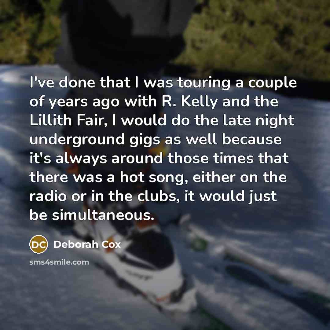 “I've done that I was touring a couple of years ago with R. Kelly and the Lillith Fair, I would do the late night underground gigs as well because it's always around those times that there was a hot song, either on the radio or in the clubs, it would just be simultaneous.” quote by Deborah Cox