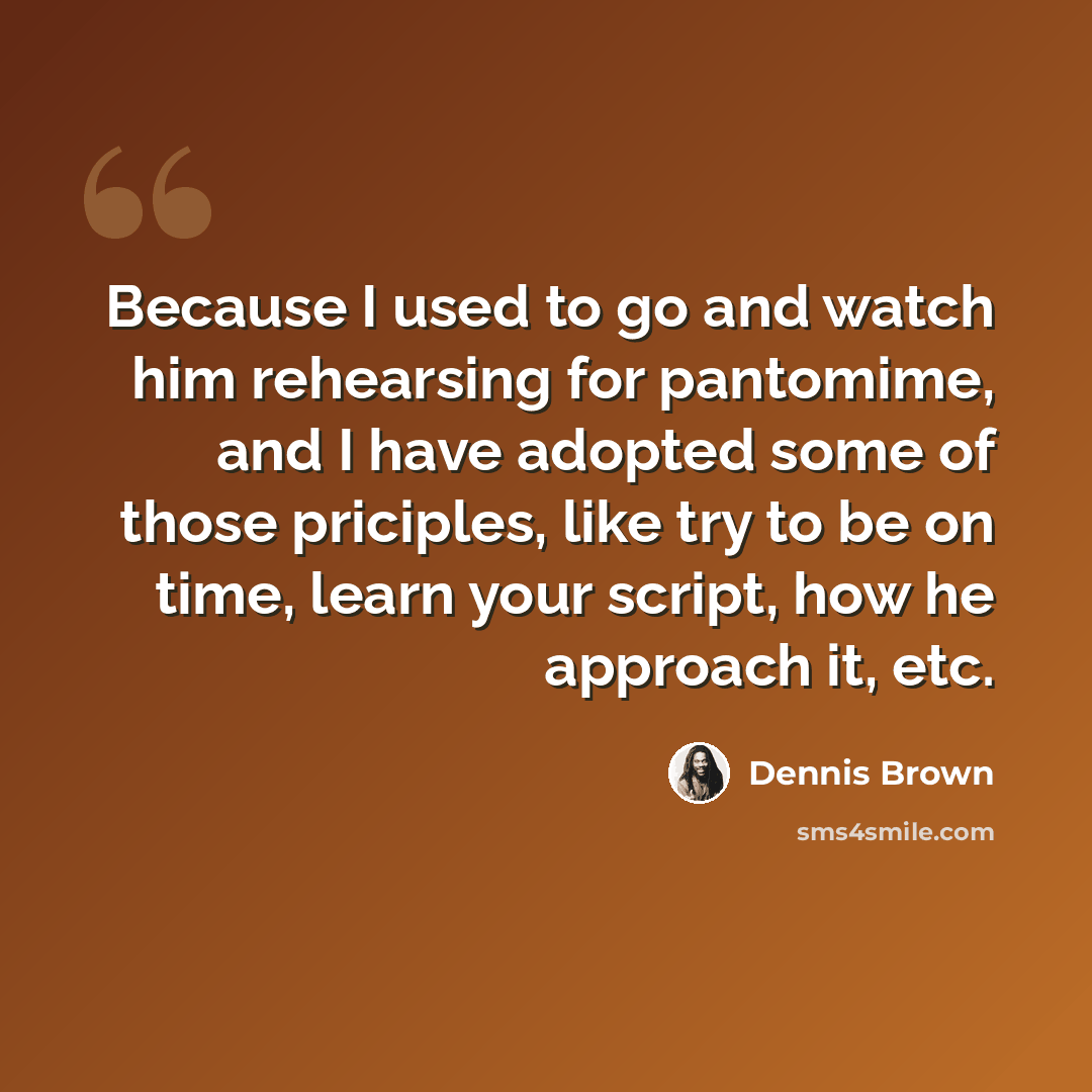 “Because I used to go and watch him rehearsing for pantomime, and I have adopted some of those priciples, like try to be on time, learn your script, how he approach it, etc.” quote by Dennis Brown