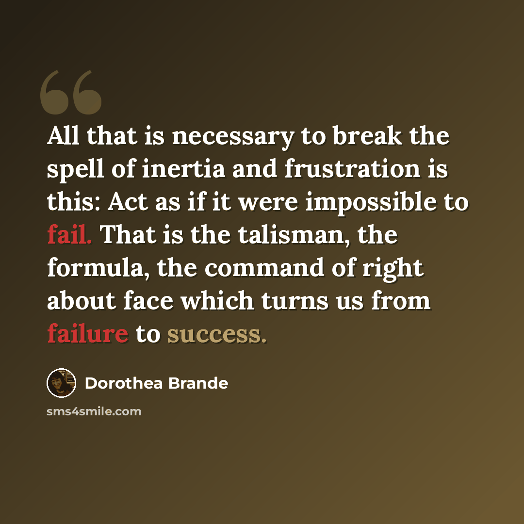 “All that is necessary to break the spell of inertia and frustration is this: Act as if it were impossible to fail. That is the talisman, the formula, the command of right about face which turns us from failure to success.” quote by Dorothea Brande