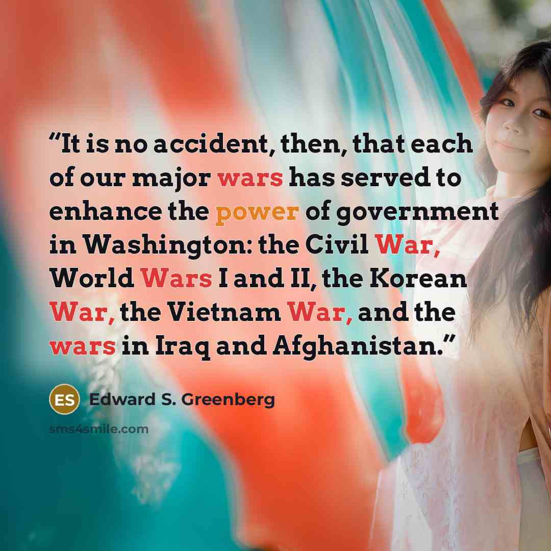 “It is no accident, then, that each of our major wars has served to enhance the power of government in Washington: the Civil War, World Wars I and II, the Korean War, the Vietnam War, and the wars in Iraq and Afghanistan.” quote by Edward S. Greenberg