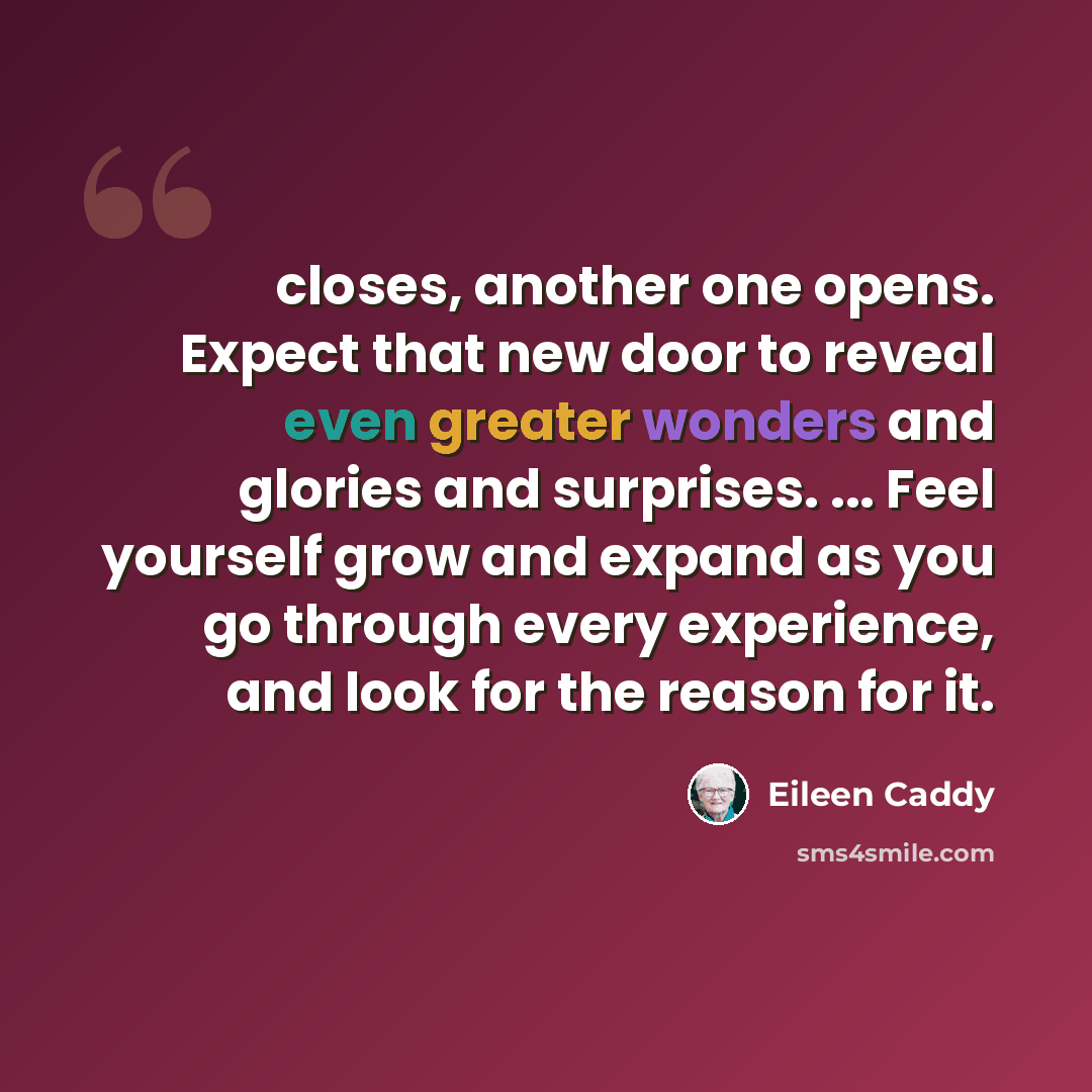 “closes, another one opens. Expect that new door to reveal even greater wonders and glories and surprises. ... Feel yourself grow and expand as you go through every experience, and look for the reason for it.” quote by Eileen Caddy
