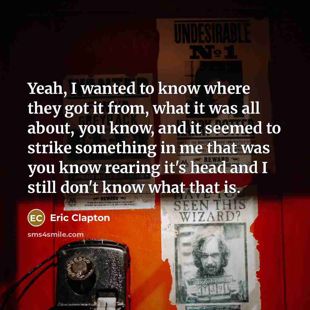 “Yeah, I wanted to know where they got it from, what it was all about, you know, and it seemed to strike something in me that was you know rearing it's head and I still don't know what that is.” quote by Eric Clapton