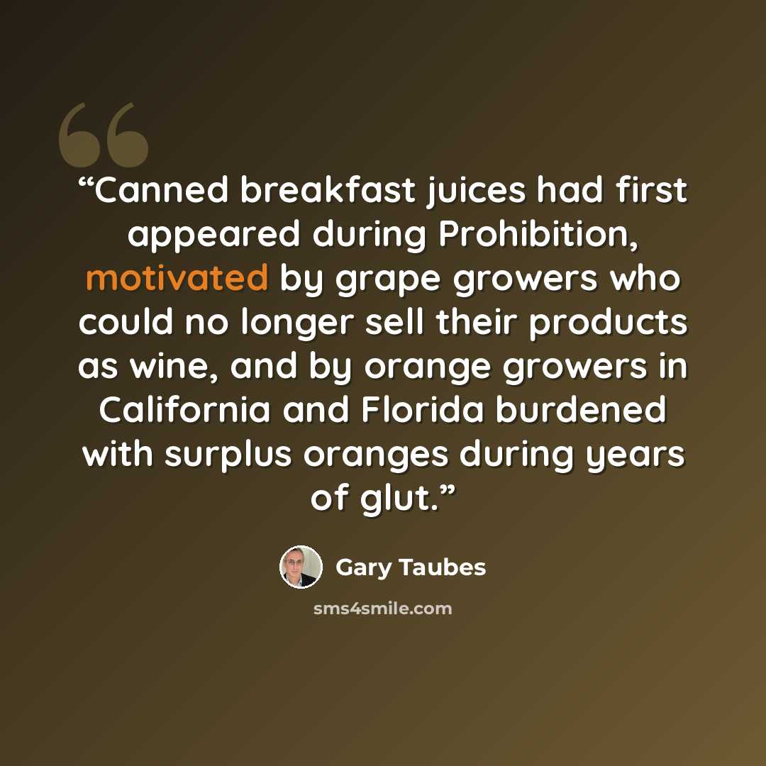 “Canned breakfast juices had first appeared during Prohibition, motivated by grape growers who could no longer sell their products as wine, and by orange growers in California and Florida burdened with surplus oranges during years of glut.” quote by Gary Taubes