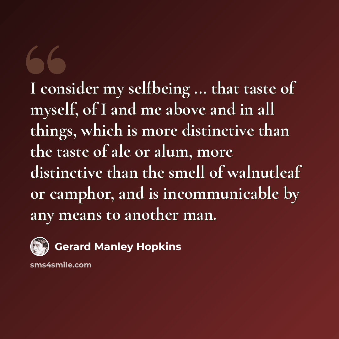 “I consider my selfbeing ... that taste of myself, of I and me above and in all things, which is more distinctive than the taste of ale or alum, more distinctive than the smell of walnutleaf or camphor, and is incommunicable by any means to another man.” quote by Gerard Manley Hopkins