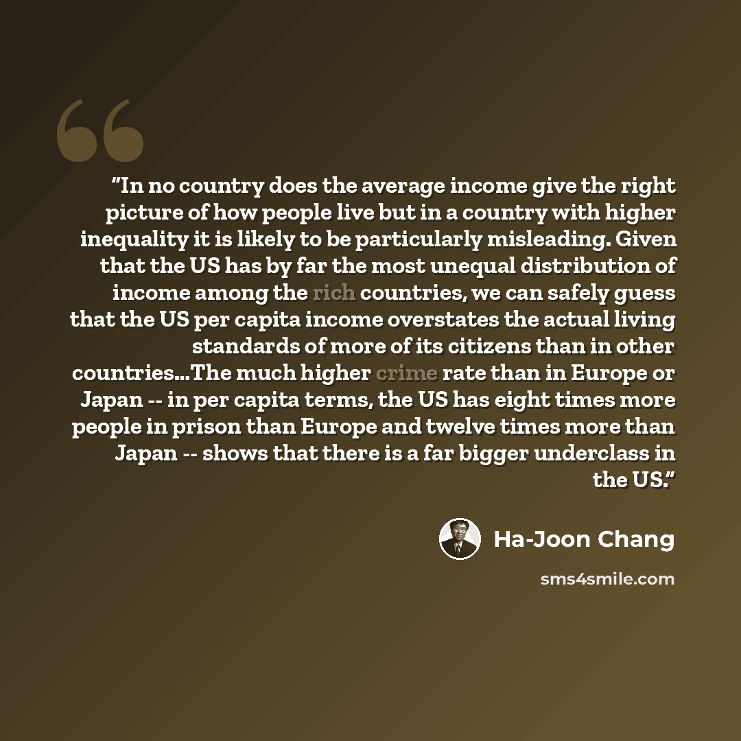 “In no country does the average income give the right picture of how people live but in a country with higher inequality it is likely to be particularly misleading. Given that the US has by far the most unequal distribution of income among the rich countries, we can safely guess that the US per…” quote by Ha-Joon Chang
