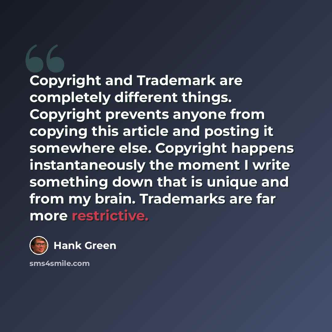 “Copyright and Trademark are completely different things. Copyright prevents anyone from copying this article and posting it somewhere else. Copyright happens instantaneously the moment I write something down that is unique and from my brain. Trademarks are far more restrictive.” quote by Hank Green