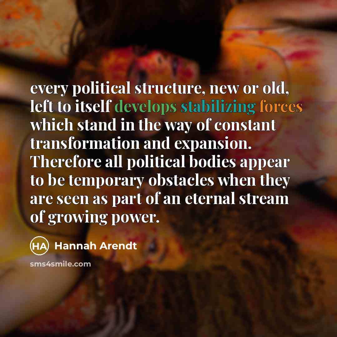 “every political structure, new or old, left to itself develops stabilizing forces which stand in the way of constant transformation and expansion. Therefore all political bodies appear to be temporary obstacles when they are seen as part of an eternal stream of growing power.” quote by Hannah Arendt