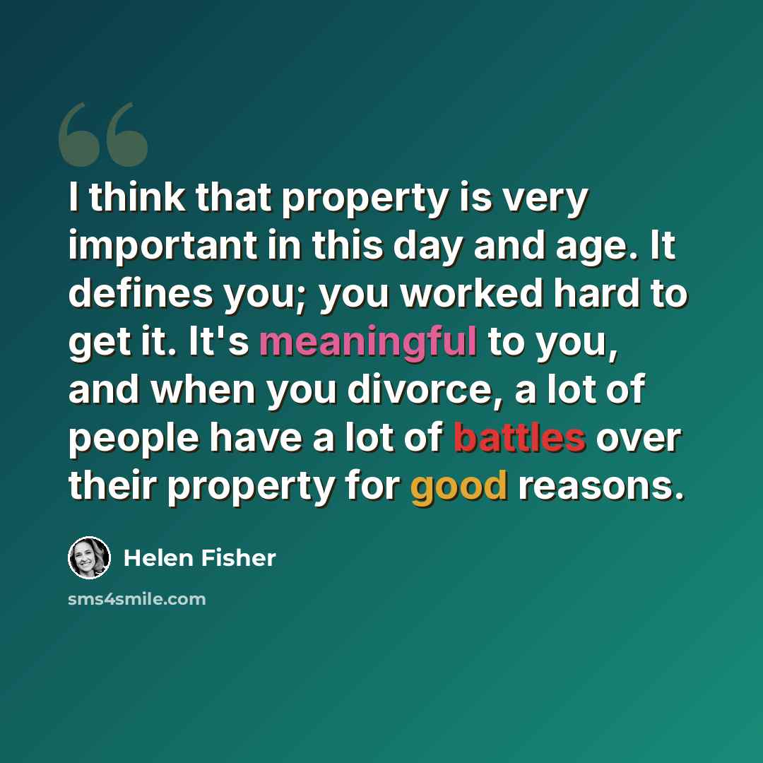 “I think that property is very important in this day and age. It defines you; you worked hard to get it. It's meaningful to you, and when you divorce, a lot of people have a lot of battles over their property for good reasons.” quote by Helen Fisher