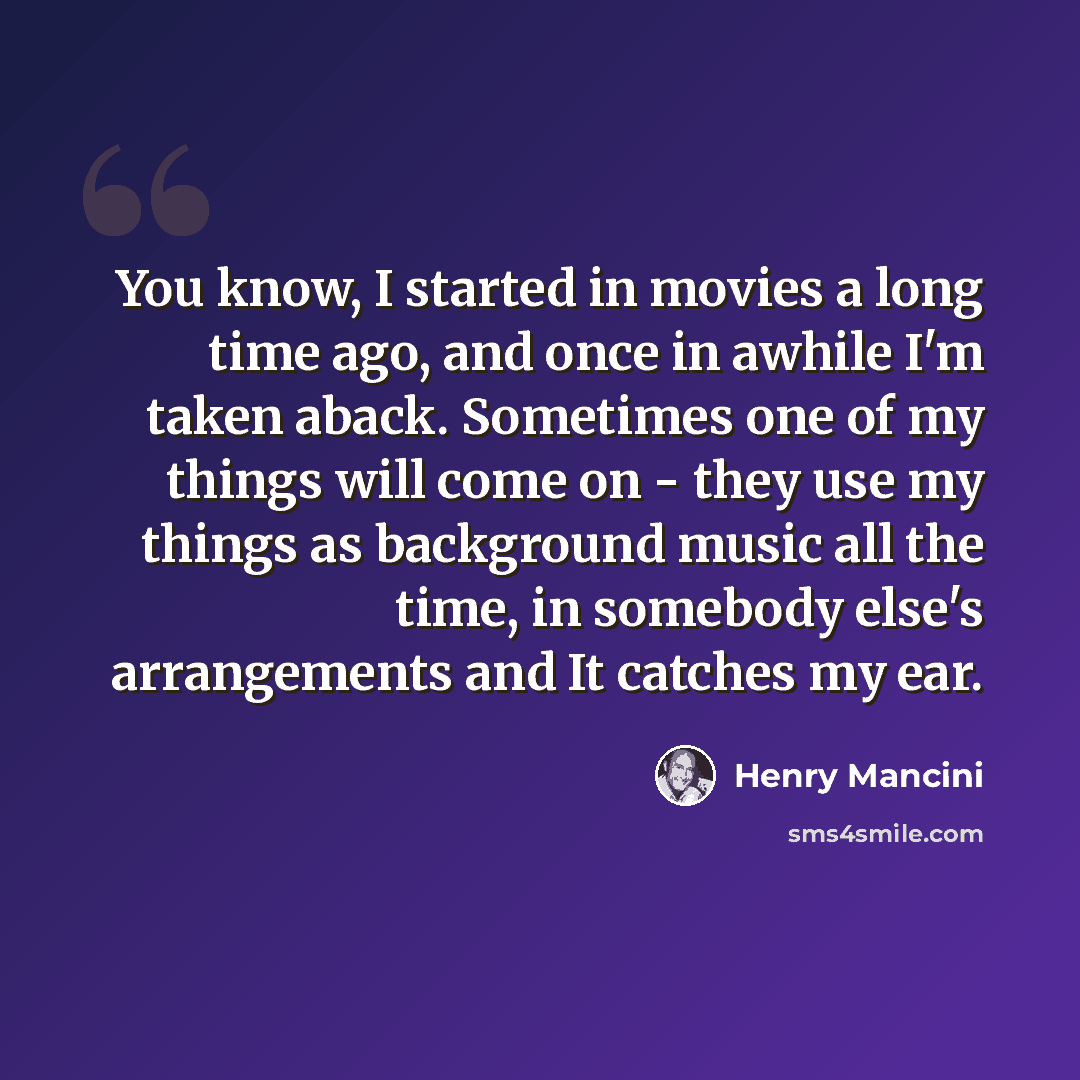 “You know, I started in movies a long time ago, and once in awhile I'm taken aback. Sometimes one of my things will come on - they use my things as background music all the time, in somebody else's arrangements and It catches my ear.” quote by Henry Mancini