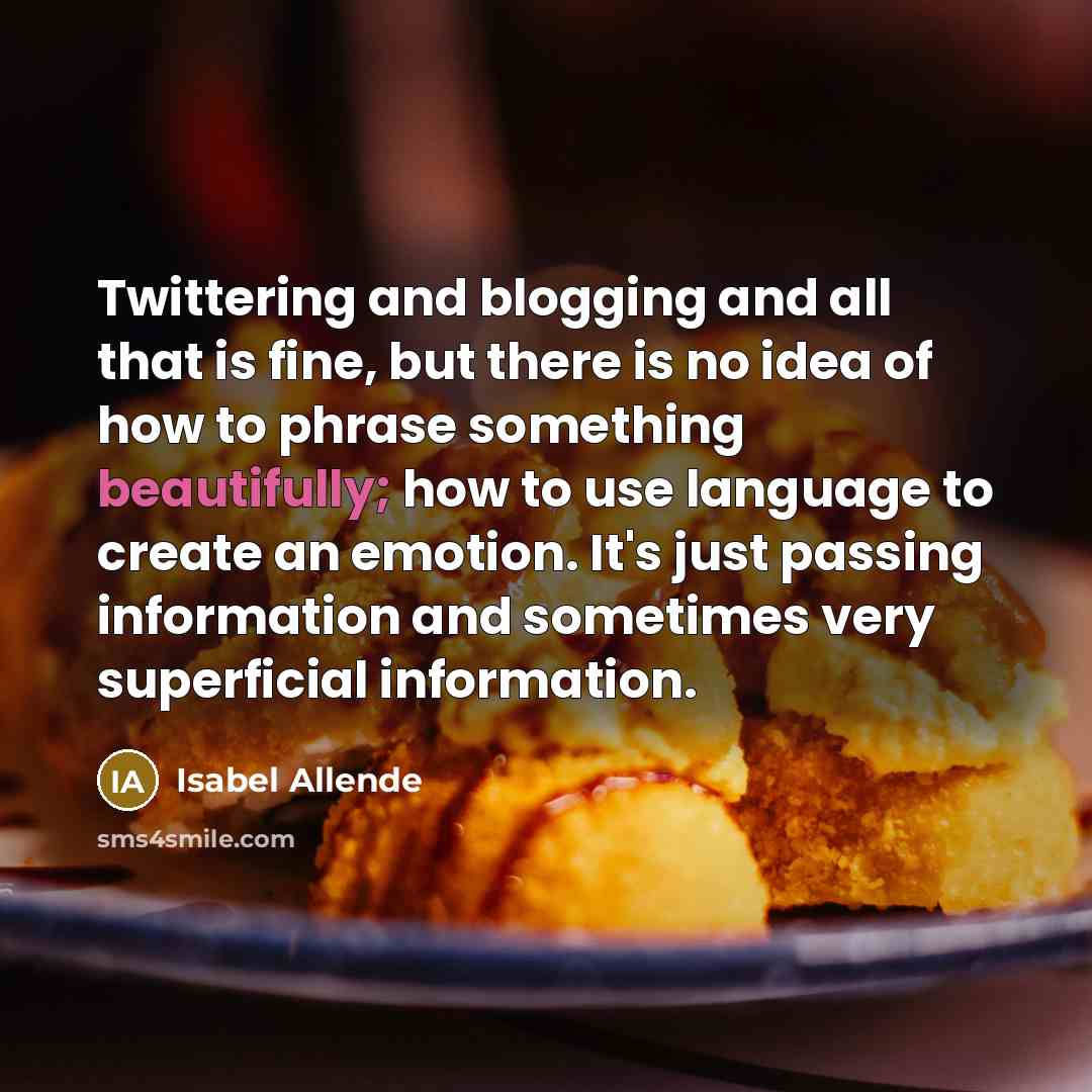 “Twittering and blogging and all that is fine, but there is no idea of how to phrase something beautifully; how to use language to create an emotion. It's just passing information and sometimes very superficial information.” quote by Isabel Allende