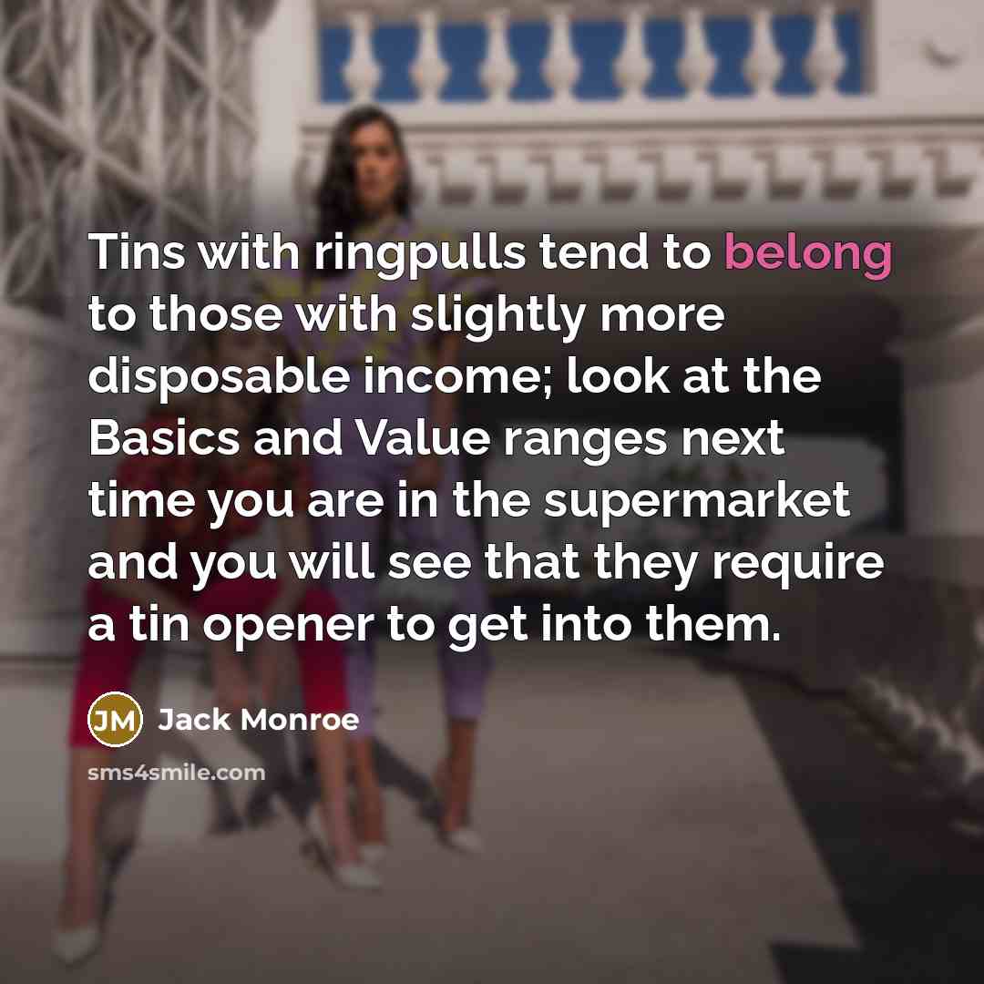 “Tins with ringpulls tend to belong to those with slightly more disposable income; look at the Basics and Value ranges next time you are in the supermarket and you will see that they require a tin opener to get into them.” quote by Jack Monroe