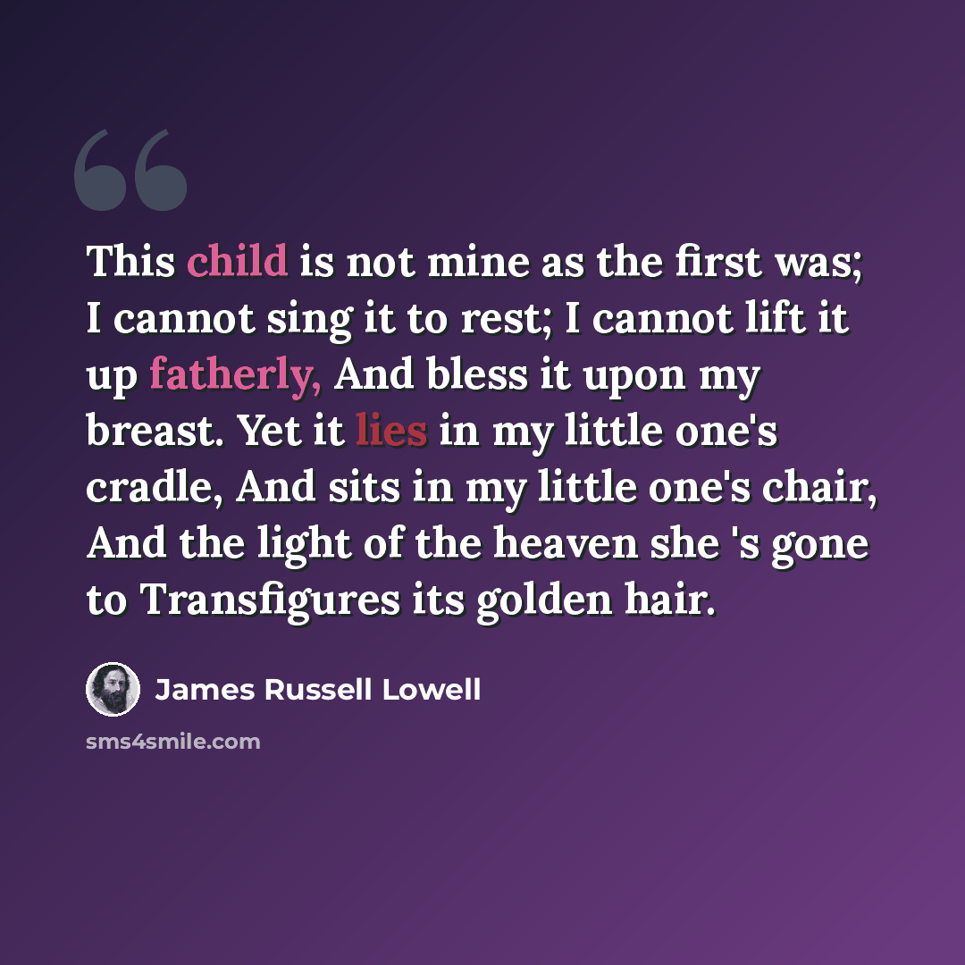 “This child is not mine as the first was; I cannot sing it to rest; I cannot lift it up fatherly, And bless it upon my breast. Yet it lies in my little one's cradle, And sits in my little one's chair, And the light of the heaven she 's gone to Transfigures its golden hair.” quote by James Russell Lowell