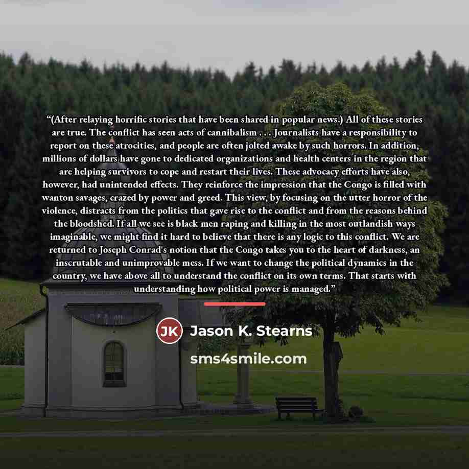 “(After relaying horrific stories that have been shared in popular news.) All of these stories are true. The conflict has seen acts of cannibalism . . . Journalists have a responsibility to report on these atrocities, and people are often jolted awake by such horrors. In addition, millions of…” quote by Jason K. Stearns