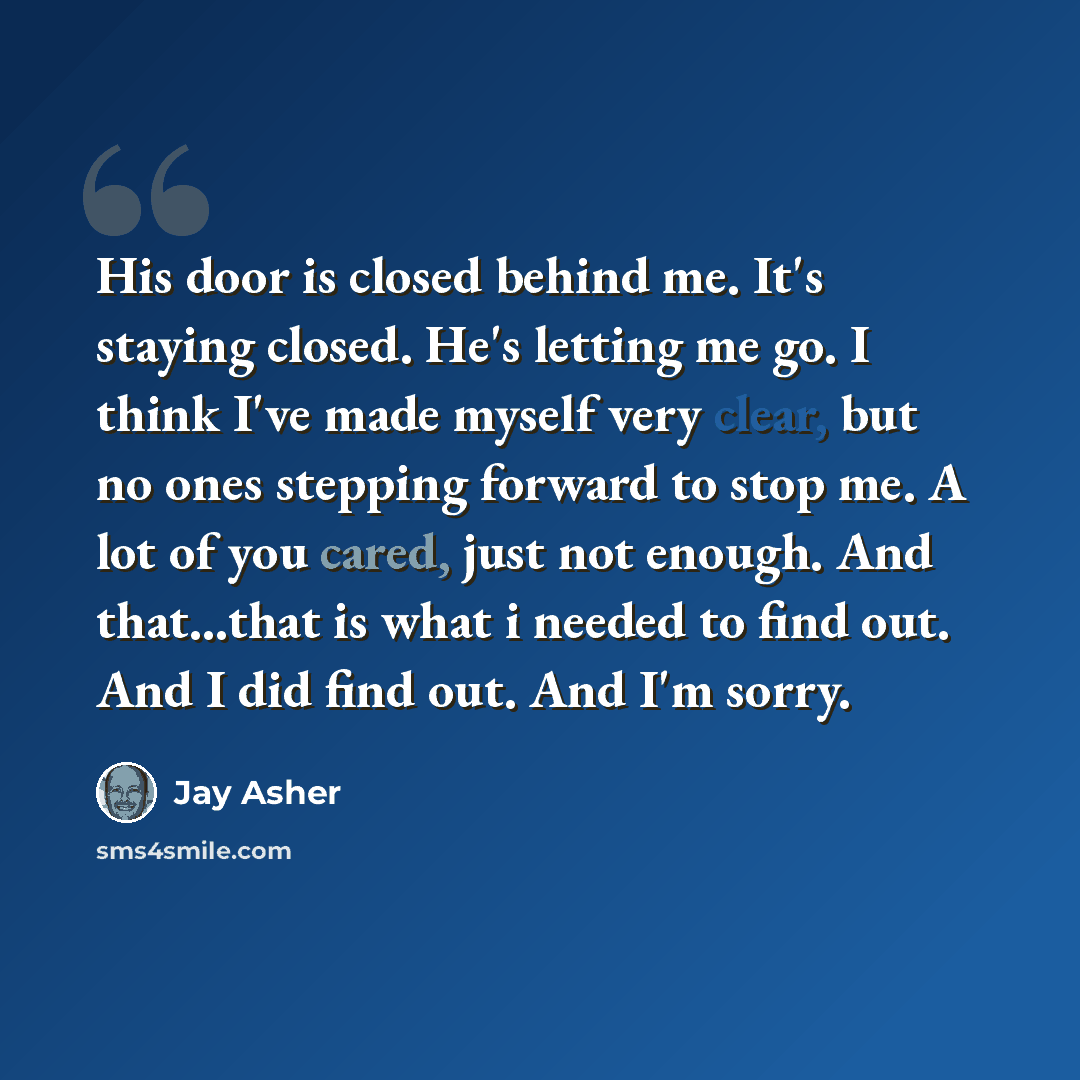 “His door is closed behind me. It's staying closed. He's letting me go. I think I've made myself very clear, but no ones stepping forward to stop me. A lot of you cared, just not enough. And that...that is what i needed to find out. And I did find out. And I'm sorry.” quote by Jay Asher