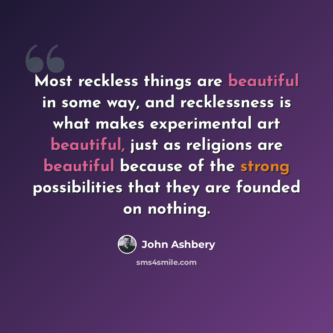 “Most reckless things are beautiful in some way, and recklessness is what makes experimental art beautiful, just as religions are beautiful because of the strong possibilities that they are founded on nothing.” quote by John Ashbery